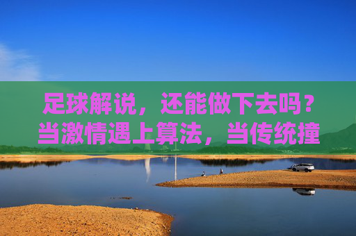 足球解说,还能做下去吗?当激情遇上算法,当传统撞上流量,足球解说,激情VS算法,传统VS流量的生存之问