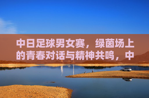 中日足球男女赛,绿茵场上的青春对话与精神共鸣,中日男女足球赛,青春对话,精神共鸣