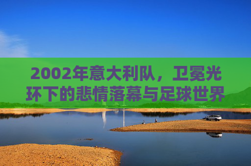 2002年意大利队，卫冕光环下的悲情落幕与足球世界的冷门密码，2002意大利，卫冕光环的悲情落幕与足球冷门密码