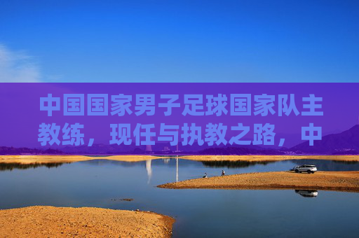 中国国家男子足球国家队主教练，现任与执教之路，中国国家男子足球国家队主教练，现任与执教之路