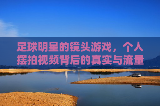 足球明星的镜头游戏,个人摆拍视频背后的真实与流量