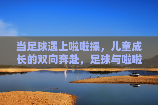 当足球遇上啦啦操,儿童成长的双向奔赴,足球与啦啦操,儿童成长的双向奔赴