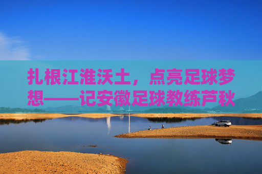 扎根江淮沃土,点亮足球梦想——记安徽足球教练芦秋远,扎根江淮沃土 点亮足球梦想——记安徽足球教练芦秋远