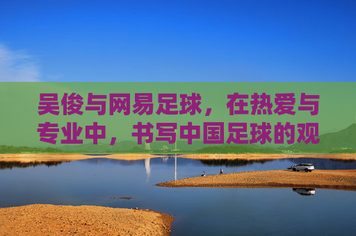 吴俊与网易足球，在热爱与专业中，书写中国足球的观察笔记，吴俊与网易足球，热爱专业共书中国足球观察