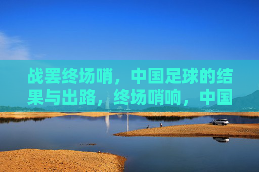 战罢终场哨，中国足球的结果与出路，终场哨响，中国足球的结果与出路