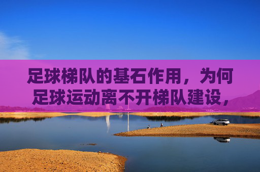 足球梯队的基石作用,为何足球运动离不开梯队建设,足球运动的基石,梯队建设为何不可或缺