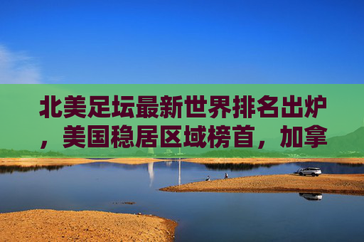 北美足坛最新世界排名出炉,美国稳居区域榜首,加拿大成最大黑马,北美足坛最新世界排名,美国稳居榜首,加拿大成黑马