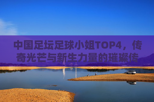 中国足坛足球小姐TOP4，传奇光芒与新生力量的璀璨传承，中国足坛足球小姐TOP4，传奇光芒与新生的璀璨传承