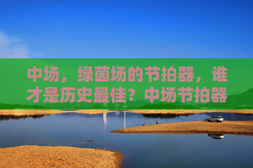 中场，绿茵场的节拍器，谁才是历史最佳？中场节拍器，历史最佳谁属？
