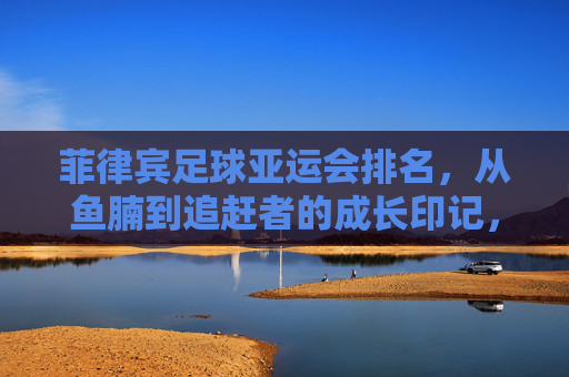 菲律宾足球亚运会排名，从鱼腩到追赶者的成长印记，菲律宾足球亚运会，从鱼腩到追赶者的成长印记