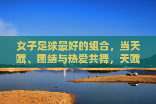 女子足球最好的组合，当天赋、团结与热爱共舞，天赋·团结·热爱，女子足球的最佳共舞