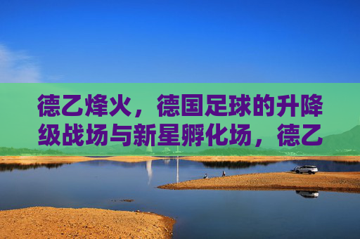 德乙烽火,德国足球的升降级战场与新星孵化场,德乙烽火,德国足球的升降级战场与新星孵化场