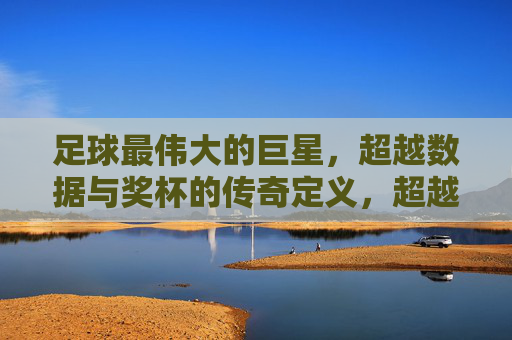 足球最伟大的巨星，超越数据与奖杯的传奇定义，超越数据与奖杯的足球传奇