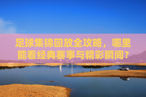 足球集锦回放全攻略,哪里能看经典赛事与精彩瞬间?足球集锦回放全攻略,哪里看经典赛事与精彩瞬间?