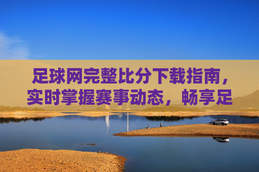 足球网完整比分下载指南，实时掌握赛事动态，畅享足球激情，足球网完整比分下载指南，实时掌握赛事动态，畅享足球激情