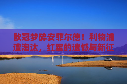 欧冠梦碎安菲尔德!利物浦遭淘汰,红军的遗憾与新征程,欧冠梦碎安菲尔德!利物浦遗憾告别,新征程待启