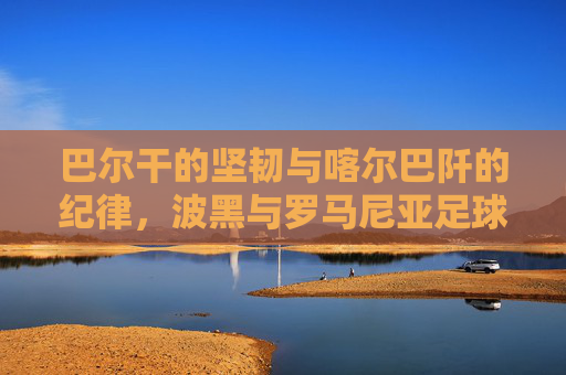 巴尔干的坚韧与喀尔巴阡的纪律,波黑与罗马尼亚足球的双生记,巴尔干坚韧与喀尔巴阡纪律,波黑罗马尼亚足球双生记