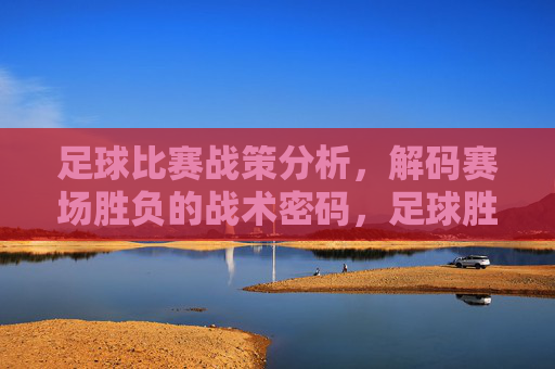 足球比赛战策分析，解码赛场胜负的战术密码，足球胜负的战术密码