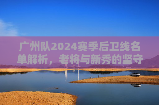 广州队2024赛季后卫线名单解析,老将与新秀的坚守与传承