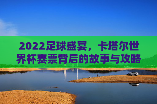2022足球盛宴，卡塔尔世界杯赛票背后的故事与攻略，2022卡塔尔世界杯赛票，背后的故事与攻略