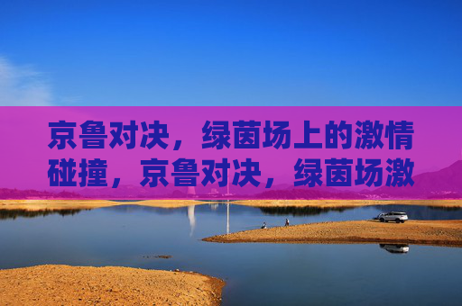 京鲁对决，绿茵场上的激情碰撞，京鲁对决，绿茵场激情碰撞