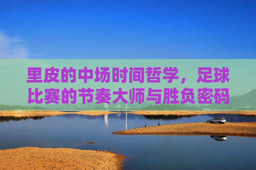 里皮的中场时间哲学,足球比赛的节奏大师与胜负密码,里皮的中场时间哲学,节奏大师的胜负密码