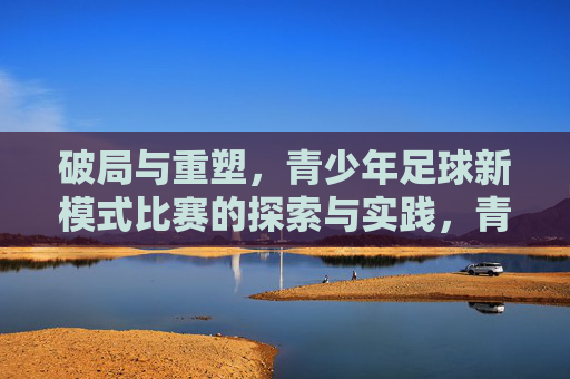 破局与重塑,青少年足球新模式比赛的探索与实践,青少年足球新模式比赛,破局与重塑的探索与实践