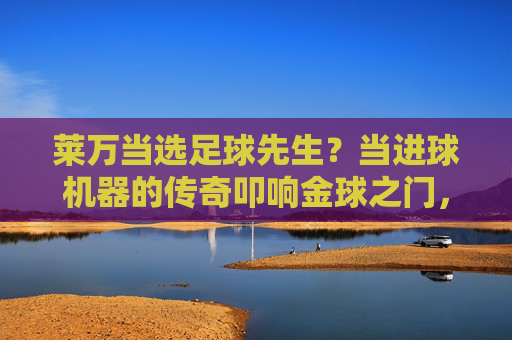 莱万当选足球先生?当进球机器的传奇叩响金球之门,传奇进球机器莱万叩响金球之门