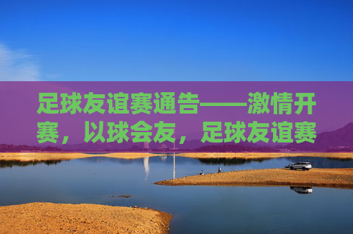 足球友谊赛通告——激情开赛，以球会友，足球友谊赛——激情开赛，以球会友