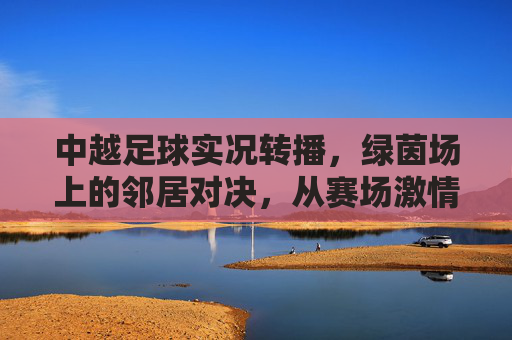 中越足球实况转播，绿茵场上的邻居对决，从赛场激情到荧屏共鸣，中越足球邻居对决，绿茵激情实况转播，荧屏共鸣共燃热血