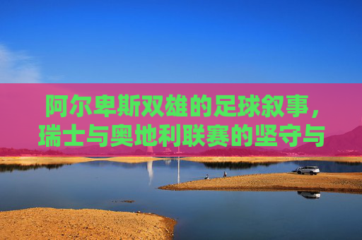 阿尔卑斯双雄的足球叙事,瑞士与奥地利联赛的坚守与突围,阿尔卑斯双雄,足球叙事中的坚守与突围