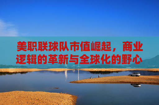 美职联球队市值崛起,商业逻辑的革新与全球化的野心,商业逻辑革新与全球化野心驱动美职联球队市值崛起