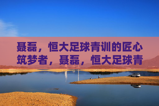 聂磊,恒大足球青训的匠心筑梦者,聂磊,恒大足球青训的匠心筑梦者