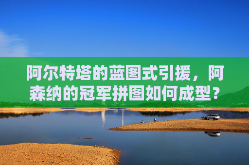 阿尔特塔的蓝图式引援,阿森纳的冠军拼图如何成型?阿尔特塔蓝图引援,阿森纳冠军拼图成型