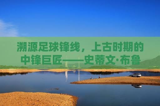 溯源足球锋线,上古时期的中锋巨匠——史蒂文·布鲁姆,溯源足球锋线,上古中锋巨匠史蒂文·布鲁姆