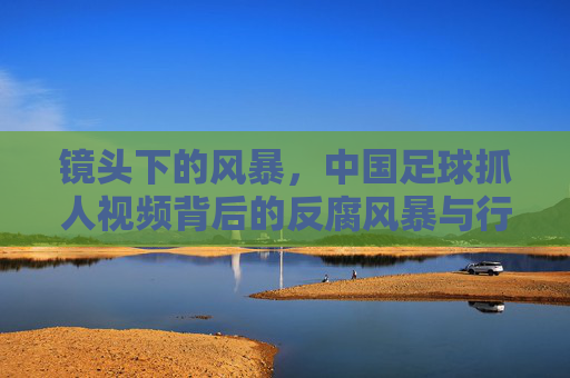 镜头下的风暴,中国足球抓人视频背后的反腐风暴与行业救赎