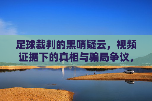 足球裁判的黑哨疑云,视频证据下的真相与骗局争议,足球裁判黑哨疑云,视频证据下的真相与骗局争议