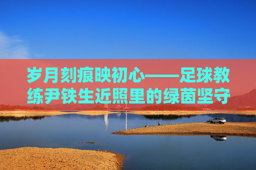 岁月刻痕映初心——足球教练尹铁生近照里的绿茵坚守,岁月刻痕映初心,尹铁生的绿茵坚守