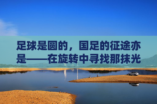 足球是圆的,国足的征途亦是——在旋转中寻找那抹光亮,征途如圆,旋转寻光