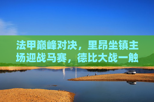 法甲巅峰对决，里昂坐镇主场迎战马赛，德比大战一触即发，法甲巅峰德比，里昂主场迎战马赛