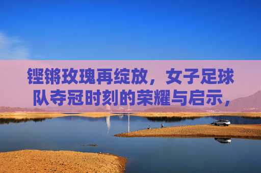 铿锵玫瑰再绽放,女子足球队夺冠时刻的荣耀与启示,铿锵玫瑰再绽放,女足夺冠的荣耀与启示