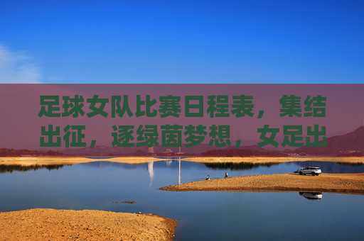 足球女队比赛日程表，集结出征，逐绿茵梦想，女足出征日程，逐梦绿茵赛场