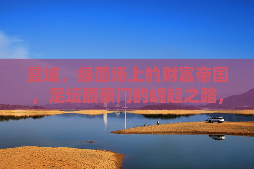 曼城,绿茵场上的财富帝国,足坛最豪门的崛起之路,曼城,足坛财富帝国的崛起之路