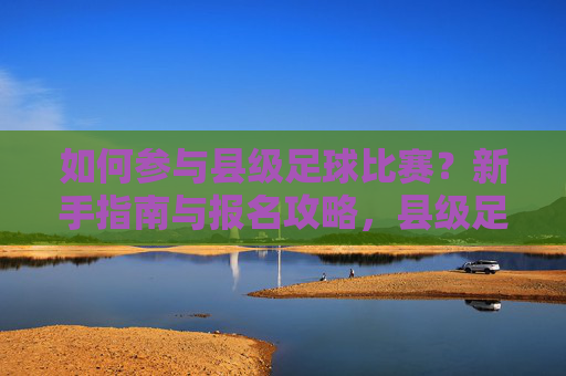 如何参与县级足球比赛？新手指南与报名攻略，县级足球比赛新手参与指南与报名攻略