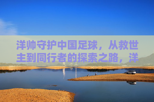 洋帅守护中国足球,从救世主到同行者的探索之路,洋帅,中国足球的守护者——从救世主到同行者