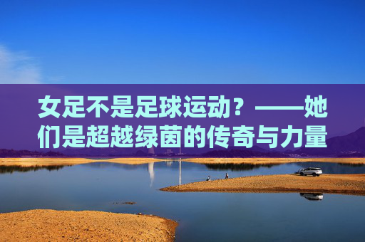 女足不是足球运动?——她们是超越绿茵的传奇与力量,女足,超越绿茵的传奇与力量