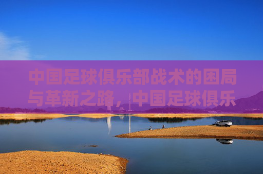 中国足球俱乐部战术的困局与革新之路，中国足球俱乐部战术困局与革新之路