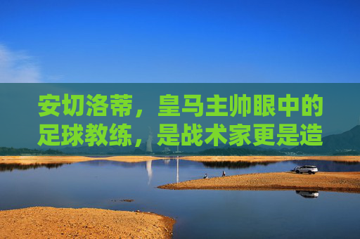 安切洛蒂，皇马主帅眼中的足球教练，是战术家更是造梦师，安切洛蒂，皇马主帅眼中的战术家与造梦师