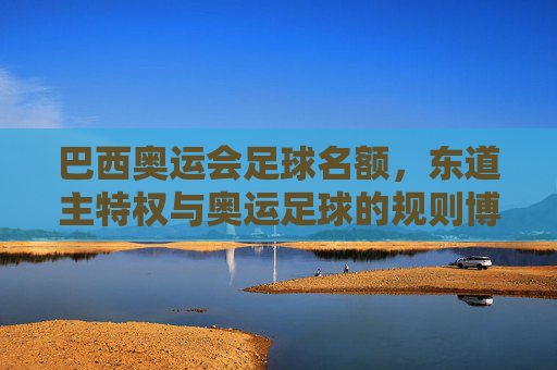 巴西奥运会足球名额，东道主特权与奥运足球的规则博弈，巴西奥运足球名额，东道主特权与规则博弈