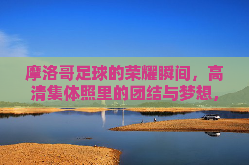 摩洛哥足球的荣耀瞬间,高清集体照里的团结与梦想,摩洛哥足球荣耀瞬间,高清集体照定格团结与梦想